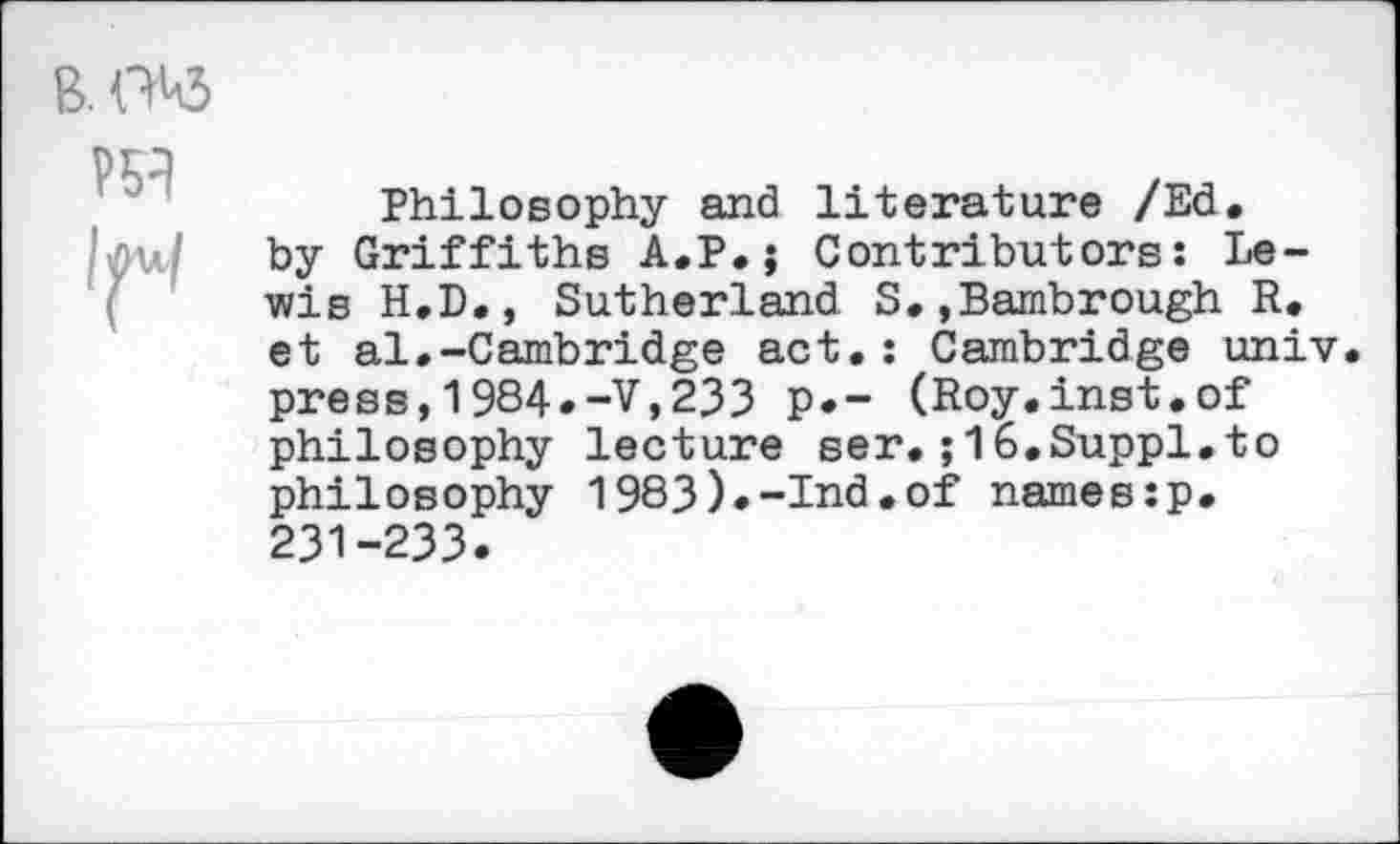 ﻿Philosophy and literature /Ed. by Griffiths A.P.j Contributors: Lewis H.D., Sutherland. S.,Bambrough R. et al.-Cambridge act.: Cambridge univ. press,1984*-V,233 p.- (Roy.inst.of philosophy lecture ser.;16.Suppl.to philosophy 1983).-Ind.of names:p. 231-233.